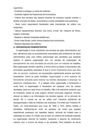superiores;
- Controlar a entrega e a saída de materiais;
- Controlar registro de frequências de funcionários;
- Inteirar dos serviços dos setores diversos da empresa visando orientar e
facilitar a função de dados, documentos e outras solicitações dos superiores;
- Atuar como responsável fiscalizador pela manutenção da ordem nos
ambientes;
- Operar equipamentos diversos, tais como: e-mail, fax, máquina de Xerox,
projetor multimídia;
- Realizar e atender chamadas telefônicas;
- Emitir notas fiscais, emitir contra-cheques dos funcionários;
- Realizar depósitos dos salários.
2– ORGANIZAÇÃO ADMINISTRATIVA
A organização é muito importante nos serviços de apoio administrativo, por
isso, atentemos para os procedimentos executados pelo profissional de apoio
administrativo para uma melhor estruturação das atividades que pretende
realizar. A palavra organização tem um sentido de preparação, de
planejamento de uma atividade de acordo com um método de trabalho.
Mas organização também significa, a forma como os dados e documentos são
arrumados, guardados, dispostos. E isso é muito importante para que eles
não se percam, podendo ser recuperados rapidamente sempre que forem
necessários. Como se pode constatar, organização é uma espécie de
ferramenta utilizada para realizar as tarefas desejadas e alcançar os
objetivos estabelecidos. E a relação entre organização e ferramenta é
muito forte. A organização é necessária em qualquer uma de nossas
atividades, tanto em casa como no trabalho. Não é de estranhar, portanto, que
as empresas, desde as suas origens, tenham procurado organizar, arrumar,
colocar os dados e as informações nos devidos lugares. Já no princípio do
século XX o mundo se via às voltas com inúmeros problemas de
desorganização e falta de métodos nas empresas. Foi então que Frederick W.
Taylor, um norte-americano que viveu de 1856 a 1915, definiu tarefas e
atividades, distribuindo-as entre as pessoas, de modo que aquelas
experiências pudessem ser repetidas depois, servindo de modelo para a
realização de outras. É a Taylor que se deve um sistema de produção baseado
na organização racional do trabalho, buscando o alcance do rendimento
máximo com o mínimo de tempo e de atividade. Para trabalhar de forma
 