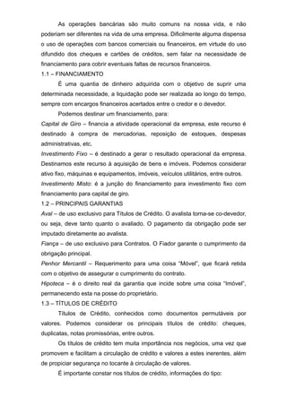 As operações bancárias são muito comuns na nossa vida, e não
poderiam ser diferentes na vida de uma empresa. Dificilmente alguma dispensa
o uso de operações com bancos comerciais ou financeiros, em virtude do uso
difundido dos cheques e cartões de créditos, sem falar na necessidade de
financiamento para cobrir eventuais faltas de recursos financeiros.
1.1 – FINANCIAMENTO
É uma quantia de dinheiro adquirida com o objetivo de suprir uma
determinada necessidade, a liquidação pode ser realizada ao longo do tempo,
sempre com encargos financeiros acertados entre o credor e o devedor.
Podemos destinar um financiamento, para:
Capital de Giro – financia a atividade operacional da empresa, este recurso é
destinado à compra de mercadorias, reposição de estoques, despesas
administrativas, etc.
Investimento Fixo – é destinado a gerar o resultado operacional da empresa.
Destinamos este recurso à aquisição de bens e imóveis. Podemos considerar
ativo fixo, máquinas e equipamentos, imóveis, veículos utilitários, entre outros.
Investimento Misto: é a junção do financiamento para investimento fixo com
financiamento para capital de giro.
1.2 – PRINCIPAIS GARANTIAS
Aval – de uso exclusivo para Títulos de Crédito. O avalista torna-se co-devedor,
ou seja, deve tanto quanto o avaliado. O pagamento da obrigação pode ser
imputado diretamente ao avalista.
Fiança – de uso exclusivo para Contratos. O Fiador garante o cumprimento da
obrigação principal.
Penhor Mercantil – Requerimento para uma coisa “Móvel”, que ficará retida
com o objetivo de assegurar o cumprimento do contrato.
Hipoteca – é o direito real da garantia que incide sobre uma coisa “Imóvel”,
permanecendo esta na posse do proprietário.
1.3 – TÍTULOS DE CRÉDITO
Títulos de Crédito, conhecidos como documentos permutáveis por
valores. Podemos considerar os principais títulos de crédito: cheques,
duplicatas, notas promissórias, entre outros.
Os títulos de crédito tem muita importância nos negócios, uma vez que
promovem e facilitam a circulação de crédito e valores a estes inerentes, além
de propiciar segurança no tocante à circulação de valores.
É importante constar nos títulos de crédito, informações do tipo:
 