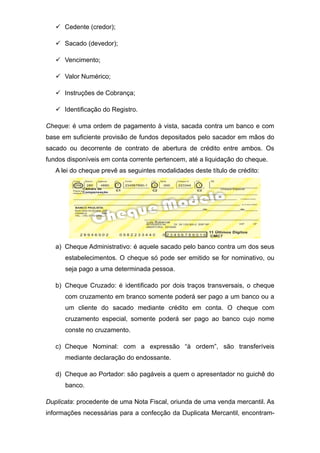  Cedente (credor);
 Sacado (devedor);
 Vencimento;
 Valor Numérico;
 Instruções de Cobrança;
 Identificação do Registro.
Cheque: é uma ordem de pagamento à vista, sacada contra um banco e com
base em suficiente provisão de fundos depositados pelo sacador em mãos do
sacado ou decorrente de contrato de abertura de crédito entre ambos. Os
fundos disponíveis em conta corrente pertencem, até a liquidação do cheque.
A lei do cheque prevê as seguintes modalidades deste título de crédito:
a) Cheque Administrativo: é aquele sacado pelo banco contra um dos seus
estabelecimentos. O cheque só pode ser emitido se for nominativo, ou
seja pago a uma determinada pessoa.
b) Cheque Cruzado: é identificado por dois traços transversais, o cheque
com cruzamento em branco somente poderá ser pago a um banco ou a
um cliente do sacado mediante crédito em conta. O cheque com
cruzamento especial, somente poderá ser pago ao banco cujo nome
conste no cruzamento.
c) Cheque Nominal: com a expressão “à ordem”, são transferíveis
mediante declaração do endossante.
d) Cheque ao Portador: são pagáveis a quem o apresentador no guichê do
banco.
Duplicata: procedente de uma Nota Fiscal, oriunda de uma venda mercantil. As
informações necessárias para a confecção da Duplicata Mercantil, encontram-
 