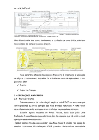 se na Nota Fiscal.
Nota Promissória: tem como fundamento a confissão de uma dívida, não tem
necessidade de comprovação de origem.
Para garantir a eficácia do processo financeiro, é importante a utilização
de alguns comprovantes, seja eles de entrada ou saída de operações, como
podemos citar:
 Recibo
 Cópia de Cheque
2 – OPERAÇOES MARCANTIS
2.1 – NOTAS FISCAIS
São documentos de ordem legal, exigidos pelo FISCO da empresa que
vende produtos ou presta serviços das mais diversas naturezas. A Nota Fiscal
deve obrigatoriamente acompanhar os produtos, mercadorias e serviços.
Existem alguns modelos de Notas Fiscais, cada qual para uma
finalidade. A sua utilização dependente do tipo da empresa que irá emitir, e qual
operação esta sendo realizada.
- Nota Fiscal de Venda a consumidor: esta Nota Fiscal é emitida nos casos de
venda a consumidor, tributadas pelo ICMS, quando o cliente retira a mercadoria
 