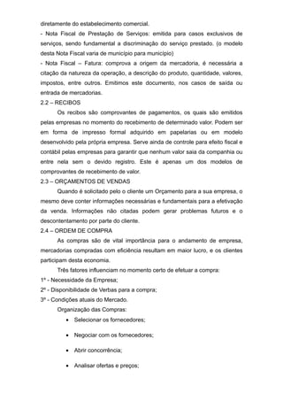 diretamente do estabelecimento comercial.
- Nota Fiscal de Prestação de Serviços: emitida para casos exclusivos de
serviços, sendo fundamental a discriminação do serviço prestado. (o modelo
desta Nota Fiscal varia de município para município)
- Nota Fiscal – Fatura: comprova a origem da mercadoria, é necessária a
citação da natureza da operação, a descrição do produto, quantidade, valores,
impostos, entre outros. Emitimos este documento, nos casos de saída ou
entrada de mercadorias.
2.2 – RECIBOS
Os recibos são comprovantes de pagamentos, os quais são emitidos
pelas empresas no momento do recebimento de determinado valor. Podem ser
em forma de impresso formal adquirido em papelarias ou em modelo
desenvolvido pela própria empresa. Serve ainda de controle para efeito fiscal e
contábil pelas empresas para garantir que nenhum valor saia da companhia ou
entre nela sem o devido registro. Este é apenas um dos modelos de
comprovantes de recebimento de valor.
2.3 – ORÇAMENTOS DE VENDAS
Quando é solicitado pelo o cliente um Orçamento para a sua empresa, o
mesmo deve conter informações necessárias e fundamentais para a efetivação
da venda. Informações não citadas podem gerar problemas futuros e o
descontentamento por parte do cliente.
2.4 – ORDEM DE COMPRA
As compras são de vital importância para o andamento de empresa,
mercadorias compradas com eficiência resultam em maior lucro, e os clientes
participam desta economia.
Três fatores influenciam no momento certo de efetuar a compra:
1º - Necessidade da Empresa;
2º - Disponibilidade de Verbas para a compra;
3º - Condições atuais do Mercado.
Organização das Compras:
• Selecionar os fornecedores;
• Negociar com os fornecedores;
• Abrir concorrência;
• Analisar ofertas e preços;
 