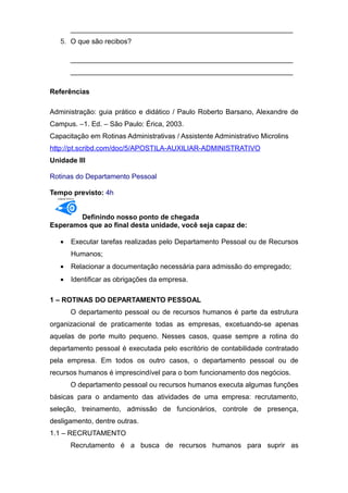 _________________________________________________________
5. O que são recibos?
_________________________________________________________
_________________________________________________________
Referências
Administração: guia prático e didático / Paulo Roberto Barsano, Alexandre de
Campus. –1. Ed. – São Paulo: Érica, 2003.
Capacitação em Rotinas Administrativas / Assistente Administrativo Microlins
http://pt.scribd.com/doc/5/APOSTILA-AUXILIAR-ADMINISTRATIVO
Unidade III
Rotinas do Departamento Pessoal
Tempo previsto: 4h
OBJETIVO
Definindo nosso ponto de chegada
Esperamos que ao final desta unidade, você seja capaz de:
• Executar tarefas realizadas pelo Departamento Pessoal ou de Recursos
Humanos;
• Relacionar a documentação necessária para admissão do empregado;
• Identificar as obrigações da empresa.
1 – ROTINAS DO DEPARTAMENTO PESSOAL
O departamento pessoal ou de recursos humanos é parte da estrutura
organizacional de praticamente todas as empresas, excetuando-se apenas
aquelas de porte muito pequeno. Nesses casos, quase sempre a rotina do
departamento pessoal é executada pelo escritório de contabilidade contratado
pela empresa. Em todos os outro casos, o departamento pessoal ou de
recursos humanos é imprescindível para o bom funcionamento dos negócios.
O departamento pessoal ou recursos humanos executa algumas funções
básicas para o andamento das atividades de uma empresa: recrutamento,
seleção, treinamento, admissão de funcionários, controle de presença,
desligamento, dentre outras.
1.1 – RECRUTAMENTO
Recrutamento é a busca de recursos humanos para suprir as
 