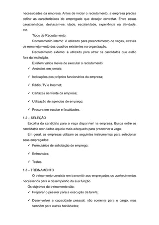 necessidades da empresa. Antes de iniciar o recrutamento, a empresa precisa
definir as características do empregado que desejar contratar. Entre essas
características, destacam-se: idade, escolaridade, experiência na atividade,
etc.
Tipos de Recrutamento:
Recrutamento interno: é utilizado para preenchimento de vagas, através
de remanejamento dos quadros existentes na organização.
Recrutamento externo: é utilizado para atrair os candidatos que estão
fora da instituição.
Existem vários meios de executar o recrutamento:
 Anúncios em jornais;
 Indicações dos próprios funcionários da empresa;
 Rádio, TV e Internet;
 Cartazes na frente da empresa;
 Utilização de agencias de emprego;
 Procura em escolar e faculdades.
1.2 – SELEÇÃO
Escolha do candidato para a vaga disponível na empresa. Busca entre os
candidatos recrutados aquele mais adequado para preencher a vaga.
Em geral, as empresas utilizam os seguintes instrumentos para selecionar
seus empregados:
 Formulários de solicitação de emprego;
 Entrevistas;
 Testes.
1.3 – TREINAMENTO
O treinamento consiste em transmitir aos empregados os conhecimentos
necessários para o desempenho da sua função.
Os objetivos do treinamento são:
 Preparar o pessoal para a execução da tarefa;
 Desenvolver a capacidade pessoal, não somente para o cargo, mas
também para outras habilidades;
 