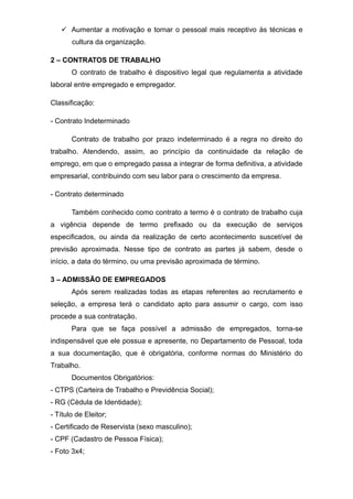  Aumentar a motivação e tornar o pessoal mais receptivo às técnicas e
cultura da organização.
2 – CONTRATOS DE TRABALHO
O contrato de trabalho é dispositivo legal que regulamenta a atividade
laboral entre empregado e empregador.
Classificação:
- Contrato Indeterminado
Contrato de trabalho por prazo indeterminado é a regra no direito do
trabalho. Atendendo, assim, ao princípio da continuidade da relação de
emprego, em que o empregado passa a integrar de forma definitiva, a atividade
empresarial, contribuindo com seu labor para o crescimento da empresa.
- Contrato determinado
Também conhecido como contrato a termo é o contrato de trabalho cuja
a vigência depende de termo prefixado ou da execução de serviços
especificados, ou ainda da realização de certo acontecimento suscetível de
previsão aproximada. Nesse tipo de contrato as partes já sabem, desde o
início, a data do término, ou uma previsão aproximada de término.
3 – ADMISSÃO DE EMPREGADOS
Após serem realizadas todas as etapas referentes ao recrutamento e
seleção, a empresa terá o candidato apto para assumir o cargo, com isso
procede a sua contratação.
Para que se faça possível a admissão de empregados, torna-se
indispensável que ele possua e apresente, no Departamento de Pessoal, toda
a sua documentação, que é obrigatória, conforme normas do Ministério do
Trabalho.
Documentos Obrigatórios:
- CTPS (Carteira de Trabalho e Previdência Social);
- RG (Cédula de Identidade);
- Título de Eleitor;
- Certificado de Reservista (sexo masculino);
- CPF (Cadastro de Pessoa Física);
- Foto 3x4;
 