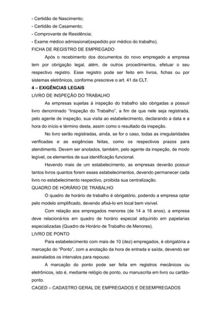 - Certidão de Nascimento;
- Certidão de Casamento;
- Comprovante de Residência;
- Exame médico admissional(expedido por médico do trabalho).
FICHA DE REGISTRO DE EMPREGADO
Após o recebimento dos documentos do novo empregado a empresa
tem por obrigação legal, além, de outros procedimentos, efetuar o seu
respectivo registro. Esse registro pode ser feito em livros, fichas ou por
sistemas eletrônicos, conforme prescreve o art. 41 da CLT.
4 – EXIGÊNCIAS LEGAIS
LIVRO DE INSPEÇÃO DO TRABALHO
As empresas sujeitas à inspeção do trabalho são obrigadas a possuir
livro denominado “Inspeção do Trabalho”, a fim de que nele seja registrada,
pelo agente de inspeção, sua visita ao estabelecimento, declarando a data e a
hora do início e término desta, assim como o resultado da inspeção.
No livro serão registradas, ainda, se for o caso, todas as irregularidades
verificadas e as exigências feitas, como os respectivos prazos para
atendimento. Devem ser anotados, também, pelo agente da inspeção, de modo
legível, os elementos de sua identificação funcional.
Havendo mais de um estabelecimento, as empresas deverão possuir
tantos livros quantos forem esses estabelecimentos, devendo permanecer cada
livro no estabelecimento respectivo, proibida sua centralização.
QUADRO DE HORÁRIO DE TRABALHO
O quadro de horário de trabalho é obrigatório, podendo a empresa optar
pelo modelo simplificado, devendo afixá-lo em local bem visível.
Com relação aos empregados menores (de 14 a 18 anos), a empresa
deve relacioná-los em quadro de horário especial adquirido em papelarias
especializadas (Quadro de Horário de Trabalho de Menores).
LIVRO DE PONTO
Para estabelecimento com mais de 10 (dez) empregados, é obrigatória a
marcação do “Ponto”, com a anotação da hora de entrada e saída, devendo ser
assinalados os intervalos para repouso.
A marcação do ponto pode ser feita em registros mecânicos ou
eletrônicos, isto é, mediante relógio de ponto, ou manuscrita em livro ou cartão-
ponto.
CAGED – CADASTRO GERAL DE EMPREGADOS E DESEMPREGADOS
 