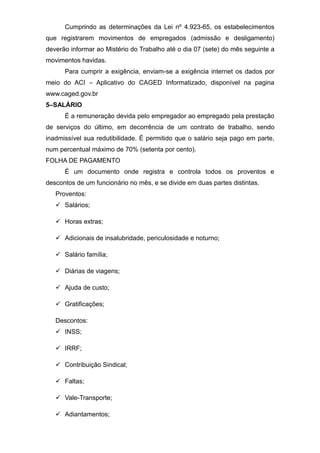 Cumprindo as determinações da Lei nº 4.923-65, os estabelecimentos
que registrarem movimentos de empregados (admissão e desligamento)
deverão informar ao Mistério do Trabalho até o dia 07 (sete) do mês seguinte a
movimentos havidas.
Para cumprir a exigência, enviam-se a exigência internet os dados por
meio do ACI – Aplicativo do CAGED Informatizado, disponível na pagina
www.caged.gov.br
5–SALÁRIO
É a remuneração devida pelo empregador ao empregado pela prestação
de serviços do último, em decorrência de um contrato de trabalho, sendo
inadmissível sua redutibilidade. É permitido que o salário seja pago em parte,
num percentual máximo de 70% (setenta por cento).
FOLHA DE PAGAMENTO
É um documento onde registra e controla todos os proventos e
descontos de um funcionário no mês, e se divide em duas partes distintas.
Proventos:
 Salários;
 Horas extras;
 Adicionais de insalubridade, periculosidade e noturno;
 Salário família;
 Diárias de viagens;
 Ajuda de custo;
 Gratificações;
Descontos:
 INSS;
 IRRF;
 Contribuição Sindical;
 Faltas;
 Vale-Transporte;
 Adiantamentos;
 