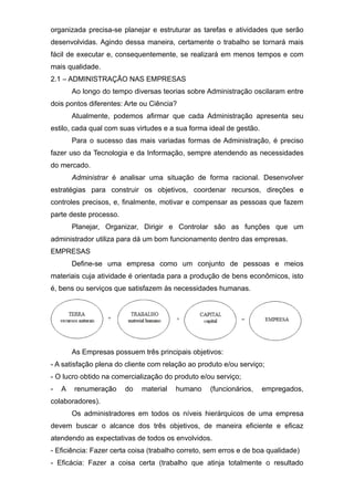 organizada precisa-se planejar e estruturar as tarefas e atividades que serão
desenvolvidas. Agindo dessa maneira, certamente o trabalho se tornará mais
fácil de executar e, consequentemente, se realizará em menos tempos e com
mais qualidade.
2.1 – ADMINISTRAÇÃO NAS EMPRESAS
Ao longo do tempo diversas teorias sobre Administração oscilaram entre
dois pontos diferentes: Arte ou Ciência?
Atualmente, podemos afirmar que cada Administração apresenta seu
estilo, cada qual com suas virtudes e a sua forma ideal de gestão.
Para o sucesso das mais variadas formas de Administração, é preciso
fazer uso da Tecnologia e da Informação, sempre atendendo as necessidades
do mercado.
Administrar é analisar uma situação de forma racional. Desenvolver
estratégias para construir os objetivos, coordenar recursos, direções e
controles precisos, e, finalmente, motivar e compensar as pessoas que fazem
parte deste processo.
Planejar, Organizar, Dirigir e Controlar são as funções que um
administrador utiliza para dá um bom funcionamento dentro das empresas.
EMPRESAS
Define-se uma empresa como um conjunto de pessoas e meios
materiais cuja atividade é orientada para a produção de bens econômicos, isto
é, bens ou serviços que satisfazem às necessidades humanas.
As Empresas possuem três principais objetivos:
- A satisfação plena do cliente com relação ao produto e/ou serviço;
- O lucro obtido na comercialização do produto e/ou serviço;
- A renumeração do material humano (funcionários, empregados,
colaboradores).
Os administradores em todos os níveis hierárquicos de uma empresa
devem buscar o alcance dos três objetivos, de maneira eficiente e eficaz
atendendo as expectativas de todos os envolvidos.
- Eficiência: Fazer certa coisa (trabalho correto, sem erros e de boa qualidade)
- Eficácia: Fazer a coisa certa (trabalho que atinja totalmente o resultado
 