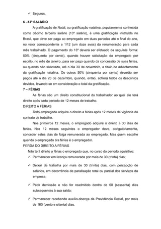  Seguros.
6 –13º SALÁRIO
A gratificação de Natal, ou gratificação natalina, popularmente conhecida
como décimo terceiro salário (13º salário), é uma gratificação instituída no
Brasil, que deve ser paga ao empregado em duas parcelas até o final do ano,
no valor correspondente a 1/12 (um doze avos) da renumeração para cada
mês trabalhado. O pagamento do 13º deverá ser efetuado da seguinte forma:
50% (cinquenta por cento), quando houver solicitação do empregado por
escrito, no mês de janeiro, para ser pago quando da concessão de suas férias,
ou quando não solicitado, até o dia 30 de novembro, a título de adiantamento
da gratificação natalina. Os outros 50% (cinquenta por cento) deverão ser
pagos até o dia 20 de dezembro, quando, então, sofrerá todos os descontos
devidos, levando-se em consideração o total da gratificação.
7 – FÉRIAS
As férias são um direito constitucional do trabalhador ao qual ele terá
direito após cada período de 12 meses de trabalho.
DIREITO A FÉRIAS
Todo empregado adquire o direito a férias após 12 meses de vigência do
contrato de trabalho.
Nos primeiros 12 meses, o empregado adquire o direito a 30 dias de
férias. Nos 12 meses seguintes o empregador deve, obrigatoriamente,
conceder estes dias de folga remunerada ao empregado. Mas quem escolhe
quando o empregado tira férias é o empregador.
PERDA DO DIREITO A FÉRIAS
Não terá direito a férias o empregado que, no curso do período aquisitivo:
 Permanecer em licença remunerada por mais de 30 (trinta) dias;
 Deixar de trabalha por mais de 30 (trinta) dias, com percepção de
salários, em decorrência de paralisação total ou parcial dos serviços da
empresa;
 Pedir demissão e não for readmitido dentro de 60 (sessenta) dias
subsequentes à sua saída;
 Permanecer recebendo auxílio-doença da Previdência Social, por mais
de 180 (cento e oitenta) dias.
 
