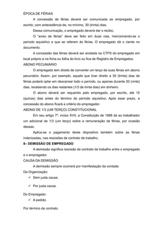 ÉPOCA DE FÉRIAS
A concessão de férias deverá ser comunicada ao empregado, por
escrito, com antecedência de, no mínimo, 30 (trinta) dias.
Dessa comunicação, o empregado deverá dar o recibo.
O “aviso de férias” deve ser feito em duas vias, mencionando-se o
período aquisitivo a que se referem às férias. O empregado dá o ciente no
documento.
A concessão das férias deverá ser anotada na CTPS do empregado em
local próprio e na ficha ou folha do livro ou fica de Registro de Empregados.
ABONO PECUNIÁRIO
O empregado tem direito de converter um terço de suas férias em abono
pecuniário. Assim, por exemplo, aquele que tiver direito a 30 (trinta) dias de
férias poderá optar em descansar todo o período, ou apenas durante 20 (vinte)
dias, recebendo os dias restantes (1/3 de trinta dias) em dinheiro.
O abono deverá ser requerido pelo empregado, por escrito, até 15
(quinze) dias antes do término do período aquisitivo. Após esse prazo, a
concessão do abono ficará a critério do empregador.
ABONO DE 1/3 (UM TERÇO) CONSTITUCIONAL
Em seu artigo 7º, inciso XVII, a Constituição de 1988 dá ao trabalhador
um adicional de 1/3 (um terço) sobre a remuneração de férias, por ocasião
dessas.
Aplica-se o pagamento deste dispositivo também sobre as férias
indenizadas, nas rescisões de contrato de trabalho.
8– DEMISSÃO DE EMPREGADO
A demissão significa rescisão de contrato de trabalho entre o empregado
e o empregador.
CAUSA DA DEMISSÃO
A demissão sempre ocorrerá por manifestação da vontade:
Da Organização:
 Sem justa causa;
 Por justa causa.
Do Empregado:
 A pedido.
Por término de contrato.
 