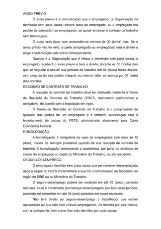 AVISO PRÉVIO
O aviso prévio é a comunicação que o empregador (a Organização na
demissão sem justa causa) deverá fazer ao empregado, ou o empregado (no
pedido de demissão) ao empregador, se quiser encerrar o contrato de trabalho
sem motivo justo.
O aviso será dado com antecedência mínima de 30 (trinta) dias. Se o
aviso prévio não for feito, a parte (empregado ou empregador) terá o direito a
exigir a indenização pelo prazo correspondente.
Quando é a Organização que é efetua a demissão sem justa causa, o
empregado receberá o aviso prévio e terá o direito, durante os 30 (trinta) dias
que se seguem a reduzir sua jornada de trabalho em 02 (duas) horas diárias,
sem prejuízo do seu salário integral, ou mesmo faltar ao serviço por 07 (sete)
dias corridos.
RESCISÃO DE CONTRATO DE TRABALHO
A rescisão de contrato de trabalho deve ser efetivada mediante o Termo
de Rescisão do Contrato de Trabalho (TRCT), documento padronizado e
obrigatório, de acordo com a legislação em vigor.
O Termo de Rescisão do Contrato de Trabalho é o comprovante de
quitação das verbas de um empregado e é também, autorização para o
levantamento do saque do FGTS, administrado atualmente pela Caixa
Econômica Federal.
HOMOLOGAÇÃO
A homologação é obrigatória no caso de empregados com mais de 12
(doze) meses de serviços prestados quando de sua rescisão de contrato de
trabalho. A homologação compreende a assistência, por parte do sindicato de
classe do empregado ou órgão do Ministério do Trabalho, no ato rescisório.
SEGURO-DESEMPREGO
O empregado demitido sem justa causa que permanecer desempregado
após o saque do FGTS encaminhará a sua CD (Comunicação de Dispensa) ao
órgão do SINE ou ao Ministério do Trabalho.
O seguro-desemprego poderá ser recebido em até 05 (cinco) parcelas
mensais, caso o trabalhador permaneça desempregado por todo esse período,
podendo ser estendido em até 06 (seis) parcelas em casos especiais.
Não terá direito ao seguro-desemprego o trabalhador que estiver
aposentado ou que não tiver vínculo empregatício, no mínimo por seis meses,
com a contratante, bem como tiver sido demitido por justa causa.
 