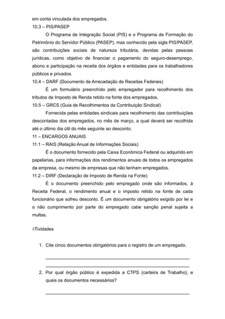 em conta vinculada dos empregados.
10.3 – PIS/PASEP
O Programa de Integração Social (PIS) e o Programa de Formação do
Patrimônio do Servidor Público (PASEP), mas conhecido pela sigla PIS/PASEP,
são contribuições sociais de natureza tributária, devidas pelas pessoas
jurídicas, como objetivo de financiar o pagamento do seguro-desemprego,
abono e participação na receita dos órgãos e entidades para os trabalhadores
públicos e privados.
10.4 – DARF (Documento de Arrecadação de Receitas Federais)
É um formulário preenchido pelo empregador para recolhimento dos
tributos de Imposto de Renda retido na fonte dos empregados.
10.5 – GRCS (Guia de Recolhimentos da Contribuição Sindical)
Fornecida pelas entidades sindicais para recolhimento das contribuições
descontadas dos empregados, no mês de março, a qual deverá ser recolhida
até o último dia útil do mês seguinte ao desconto.
11 – ENCARGOS ANUAIS
11.1 – RAIS (Relação Anual de Informações Sociais)
É o documento fornecido pela Caixa Econômica Federal ou adquirido em
papelarias, para informações dos rendimentos anuais de todos os empregados
da empresa, ou mesmo de empresas que não tenham empregados.
11.2 – DIRF (Declaração de Imposto de Renda na Fonte)
É o documento preenchido pelo empregado onde são informados, à
Receita Federal, o rendimento anual e o imposto retido na fonte de cada
funcionário que sofreu desconto. É um documento obrigatório exigido por lei e
o não cumprimento por parte do empregado cabe sanção penal sujeita a
multas.
ATividades
1. Cite cinco documentos obrigatórios para o registro de um empregado.
_________________________________________________________
_________________________________________________________
2. Por qual órgão público é expedida a CTPS (carteira de Trabalho), e
quais os documentos necessários?
_________________________________________________________
 