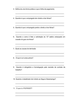 _________________________________________________________
3. Defina de uma forma prática o que é folha de pagamento.
_________________________________________________________
_________________________________________________________
4. Quando é que o empregado tem direito a tirar férias?
_________________________________________________________
_________________________________________________________
5. Quando é que o empregado perde o direito a tirar férias?
_________________________________________________________
_________________________________________________________
6. Quando e como é feita a solicitação do 13º salário antecipado em
ocasião do gozo de férias?
_________________________________________________________
_________________________________________________________
7. Quais as causas de demissão
_________________________________________________________
_________________________________________________________
8. O que é um aviso prévio?
_________________________________________________________
_________________________________________________________
9. Quando é obrigatória a homologação pela rescisão de contrato de
trabalho?
_________________________________________________________
_________________________________________________________
10. Quando o trabalhador tem direito ao Seguro Desemprego?
_________________________________________________________
_________________________________________________________
11. O que é o PIS/PASEP?
_________________________________________________________
_________________________________________________________
 