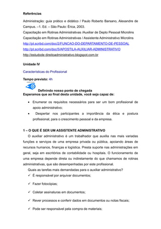 Referências
Administração: guia prático e didático / Paulo Roberto Barsano, Alexandre de
Campus. –1. Ed. – São Paulo: Érica, 2003.
Capacitação em Rotinas Administrativas /Auxiliar de Depto Pessoal Microlins
Capacitação em Rotinas Administrativas / Assistente Administrativo Microlins
http://pt.scribd.com/doc/2/FUNCAO-DO-DEPARTAMENTO-DE-PESSOAL
http://pt.scribd.com/doc/5/APOSTILA-AUXILIAR-ADMINISTRATIVO
http://estudode direitoadministrativo.blogspot.com.br
Unidade IV
Características do Profissional
Tempo previsto: 4h
OBJETIVO
Definindo nosso ponto de chegada
Esperamos que ao final desta unidade, você seja capaz de:
• Enumerar os requisitos necessários para ser um bom profissional de
apoio administrativo;
• Despertar nos participantes a importância da ética e postura
profissional, para o crescimento pessoal e da empresa.
1 – O QUE É SER UM ASSISTENTE ADMINISTRATIVO
O auxiliar administrativo é um trabalhador que auxilia nas mais variadas
funções e serviços de uma empresa privada ou pública, apoiando áreas de
recursos humanos, finanças e logística. Presta suporte nas administrações em
geral, seja em escritórios de contabilidade ou hospitais. O funcionamento de
uma empresa depende direta ou indiretamente do que chamamos de rotinas
administrativas, que são desempenhadas por este profissional.
Quais as tarefas mais demandadas para o auxiliar administrativo?
 É responsável por arquivar documentos;
 Fazer fotocópias;
 Coletar assinaturas em documentos;
 Rever processos e conferir dados em documentos ou notas fiscais;
 Pode ser responsável pela compra de materiais;
 