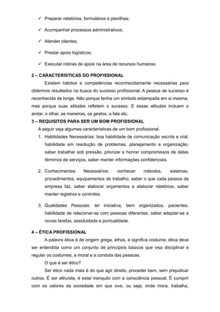  Preparar relatórios, formulários e planilhas;
 Acompanhar processos administrativos;
 Atender clientes;
 Prestar apoio logísticos;
 Executar rotinas de apoio na área de recursos humanos;
2 – CARACTERISTICAS DO PROFISSIONAL
Existem hábitos e competências reconhecidamente necessárias para
obtermos resultados na busca do sucesso profissional. A pessoa de sucesso é
reconhecida de longe. Não porque tenha um símbolo estampada em si mesma,
mas porque suas atitudes refletem o sucesso. E essas atitudes incluem o
andar, o olhar, as maneiras, os gestos, a fala etc.
3 – REQUISITOS PARA SER UM BOM PROFISSIONAL
A seguir veja algumas características de um bom profissional.
1. Habilidades Necessárias: boa habilidade de comunicação escrita e oral,
habilidade em resolução de problemas, planejamento e organização,
saber trabalhar sob pressão, priorizar e honrar compromissos de datas
términos de serviços, saber manter informações confidenciais.
2. Conhecimentos Necessários: conhecer métodos, sistemas,
procedimentos, equipamentos de trabalho, saber o que cada pessoa da
empresa faz, saber elaborar orçamentos e elaborar relatórios, saber
manter registros e controles.
3. Qualidades Pessoais: ter iniciativa, bem organizados, pacientes,
habilidade de relacionar-se com pessoas diferentes, saber adaptar-se a
novas tarefas, assiduidade e pontualidade.
4 – ÉTICA PROFISSIONAL
A palavra ética é de origem grega, ethos, e significa costume, ética deve
ser entendida como um conjunto de princípios básicos que visa disciplinar e
regular os costumes, a moral e a conduta das pessoas.
O que é ser ético?
Ser ético nada mais é do que agir direito, proceder bem, sem prejudicar
outros. É ser altruísta, é estar tranquilo com a consciência pessoal. É cumprir
com os valores da sociedade em que vive, ou seja, onde mora, trabalha,
 