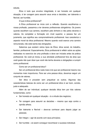 estuda.
Ética é tudo que envolve integridade, é ser honesto em qualquer
situação, é ter coragem para assumir seus erros e decisões, ser tolerante e
flexível, ser humilde.
O que é ética profissional?
A Ética profissional se inicia com a reflexão. Quando escolhemos a
nossa profissão, passamos a ter deveres profissionais obrigatórios. Os jovens
quando escolhem sua carreira, escolhem pelo dinheiro e não pelos deveres e
valores. Ao completar a formação em nível superior, a pessoa faz um
juramento, que significa seu comprometimento profissional. Isso caracteriza o
aspecto moral da ética profissional. Mesmo quando você exerce uma carreira
remunerada, não está isenta das obrigações.
Sabemos que existem vários tipos de Ética: ética social, do trabalho,
familiar, profissional. Especialmente, Ética profissional é refletir sobre as ações
realizadas no exercício de uma profissão e deve ser iniciada antes da prática
profissional. Se você já iniciou a sua atividade profissional fora da área que
você gosta não quer dizer que você não tenha deveres e obrigações a cumprir
como profissional.
Como ser um profissional ético?
Ser um profissional ético nada mais é do que ser profissional mesmo nos
momentos mais inoportunos. Para ser uma pessoa ética, devemos seguir um
conjunto de valores.
Ser ético é proceder sem prejudicar os outros. Algumas das
características básicas de como ser um profissional ético é ser bom, correto,
justo e adequado.
Além de ser individual, qualquer decisão ética tem por trás valores
fundamentais, como:
• Ser honesto em qualquer situação – é a virtude dos negócios;
• Ter coragem para assumir as decisões – mesmo que seja contra a
opinião alheia;
• Ser tolerante e flexível – deve-se conhecer para depois julgar as
pessoas;
• Ser íntegro – agir de acordo com seus princípios;
• Ser humilde – só assim conseguir reconhecer o sucesso individual.
 