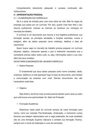 Comportamento eticamente adequado e sucesso continuado são
indissociáveis.
5 – APRESENTAÇÃO PESSOAL
5.1 – ELABORAÇÃO DO CURRÍCULO
Ele é a porta de entrada para uma nova rotina de vida. Não há vagas de
emprego que passe por um currículo. Por isso, quanto mais bem feito o seu
resumo profissional, maiores as chances se recolocar (ou começar) no
mercado de trabalho.
O currículo é um documento que resume a sua trajetória profissional, sua
formação escolar, as principais atividades e funções exercidas, cursos e
estágios, além de dados pessoais como endereço, telefone e data de
nascimento.
Quem busca vaga no mercado de trabalho precisa preparar um currículo
eficiente, objetivo, colocando apenas o que é realmente necessário que o
contratante precisa saber sobre você, ou seja, informações sobre a sua vida,
além dos seus contatos.
DICAS PARA ELBAORAÇÃO DE UM BOM CURRÍCULO
 Dados Pessoais
É fundamental que seus dados pessoais como nome completo, idade,
endereço, telefone e e-mail apareçam logo no topo do documento, para facilitar
a comunicação da empresa com você. Demais documentos não são
necessários nesta fase.
 Objetivo
Seja direto e da forma mais sucinta possível declare qual a área ou setor
que você busca uma oportunidade. Ex: Setor de Produção.
 Formação Acadêmica
Relacionar nesta parte do currículo sempre da maior formação para
menor, como por exemplo Pós-Graduação, Graduação, e mencionar cursos
técnicos que estejam relacionados com a vaga pretendida. Se você candidato
não ter uma formação Superior relacione a vontade sua formação Técnica,
sempre com o nome da Instituição e o ano da conclusão.
 