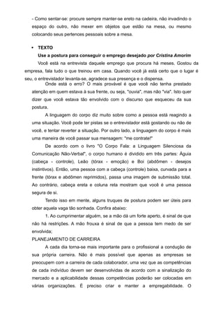 - Como sentar-se: procure sempre manter-se ereto na cadeira, não invadindo o
espaço do outro, não mexer em objetos que estão na mesa, ou mesmo
colocando seus pertences pessoais sobre a mesa.
 TEXTO
Use a postura para conseguir o emprego desejado por Cristina Amorim
Você está na entrevista daquele emprego que procura há meses. Gostou da
empresa, fala tudo o que treinou em casa. Quando você já está certo que o lugar é
seu, o entrevistador levanta-se, agradece sua presença e o dispensa.
Onde está o erro? O mais provável é que você não tenha prestado
atenção em quem estava à sua frente, ou seja, "ouvia", mas não "via". Isto quer
dizer que você estava tão envolvido com o discurso que esqueceu da sua
postura.
A linguagem do corpo diz muito sobre como a pessoa está reagindo a
uma situação. Você pode ter pistas se o entrevistador está gostando ou não de
você, e tentar reverter a situação. Por outro lado, a linguagem do corpo é mais
uma maneira de você passar sua mensagem: "me contrate!"
De acordo com o livro "O Corpo Fala: a Linguagem Silenciosa da
Comunicação Não-Verbal", o corpo humano é dividido em três partes: Águia
(cabeça - controle), Leão (tórax - emoção) e Boi (abdômen - desejos
instintivos). Então, uma pessoa com a cabeça (controle) baixa, curvada para a
frente (tórax e abdômen reprimidos), passa uma imagem de submissão total.
Ao contrário, cabeça ereta e coluna reta mostram que você é uma pessoa
segura de si.
Tendo isso em mente, alguns truques de postura podem ser úteis para
obter aquela vaga tão sonhada. Confira abaixo:
1. Ao cumprimentar alguém, se a mão dá um forte aperto, é sinal de que
não há restrições. A mão frouxa é sinal de que a pessoa tem medo de ser
envolvida;
PLANEJAMENTO DE CARREIRA
A cada dia torna-se mais importante para o profissional a condução de
sua própria carreira. Não é mais possível que apenas as empresas se
preocupem com a carreira de cada colaborador, uma vez que as competências
de cada indivíduo devem ser desenvolvidas de acordo com a sinalização do
mercado e a aplicabilidade dessas competências poderão ser colocadas em
várias organizações. É preciso criar e manter a empregabilidade. O
 