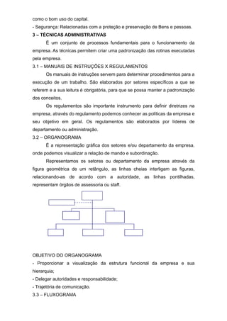 como o bom uso do capital.
- Segurança: Relacionadas com a proteção e preservação de Bens e pessoas.
3 – TÉCNICAS ADMINISTRATIVAS
É um conjunto de processos fundamentais para o funcionamento da
empresa. As técnicas permitem criar uma padronização das rotinas executadas
pela empresa.
3.1 – MANUAIS DE INSTRUÇÕES X REGULAMENTOS
Os manuais de instruções servem para determinar procedimentos para a
execução de um trabalho. São elaborados por setores específicos a que se
referem e a sua leitura é obrigatória, para que se possa manter a padronização
dos conceitos.
Os regulamentos são importante instrumento para definir diretrizes na
empresa, através do regulamento podemos conhecer as políticas da empresa e
seu objetivo em geral. Os regulamentos são elaborados por líderes de
departamento ou administração.
3.2 – ORGANOGRAMA
É a representação gráfica dos setores e/ou departamento da empresa,
onde podemos visualizar a relação de mando e subordinação.
Representamos os setores ou departamento da empresa através da
figura geométrica de um retângulo, as linhas cheias interligam as figuras,
relacionando-as de acordo com a autoridade, as linhas pontilhadas,
representam órgãos de assessoria ou staff.
OBJETIVO DO ORGANOGRAMA
- Proporcionar a visualização da estrutura funcional da empresa e sua
hierarquia;
- Delegar autoridades e responsabilidade;
- Trajetória de comunicação.
3.3 – FLUXOGRAMA
 