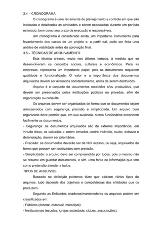 3.4 – CRONOGRAMA
O cronograma é uma ferramenta de planejamento e controle em que são
indicadas e detalhadas as atividades a serem executadas durante um período
estimado, bem como seu prazo de execução e responsáveis.
Um cronograma é considerado ainda, um importante instrumento para
levantamento dos custos de um projeto e, a partir daí, pode ser feita uma
análise de viabilidade antes da aprovação final.
3.5 – TÉCNICAS DE ARQUIVAMENTO
Esta técnica cresceu muito nos últimos tempos, à medida que se
desenvolveram os conceitos sociais, culturais e econômicos. Para as
empresas, representa um importante papel, pois os documentos requerem
qualidade e funcionalidade. O valor e a importância dos documentos
arquivados devem ser avaliados constantemente, antes de serem destruídos.
Arquivo é o conjunto de documentos recebidos e/ou produzidos, que
devem ser preservados pelas instituições públicas ou privadas, afim de
organização ou consulta.
Os arquivos devem ser organizados de forma que os documentos sejam
armazenados com segurança, precisão e simplicidade. Um arquivo bem
organizado deve permitir que, em sua ausência, outros funcionários encontrem
facilmente os documentos.
- Segurança: os documentos arquivados são de extrema importância, em
virtude disso, os cuidados a serem tomados contra incêndio, roubo, extravio e
deterioração, devem ser prioritários.
- Precisão: os documentos deverão ser de fácil acesso, ou seja, arquivados de
forma que possam ser localizados com precisão.
- Simplicidade: o arquivo deve ser compreendido por todos, pois o mesmo não
se resume em guardar documentos, e sim, uma fonte de informação que tem
como pretensão atender a todos.
TIPOS DE ARQUIVOS
Baseado na definição podemos dizer que existem vários tipos de
arquivos, tudo depende dos objetivos e competências das entidades que os
produzem.
Segundo as Entidades criadoras/mantenedoras os arquivos podem ser
classificados em:
- Públicos (federal, estadual, municipal);
- Institucionais (escolas, igrejas sociedade, clubes, associações);
 