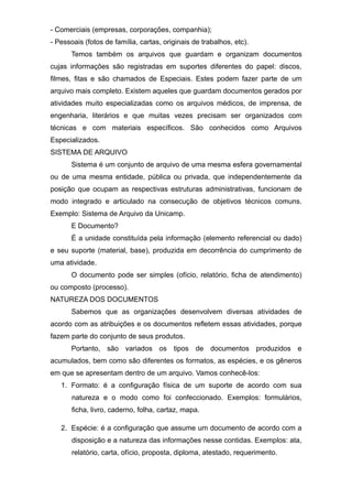 - Comerciais (empresas, corporações, companhia);
- Pessoais (fotos de família, cartas, originais de trabalhos, etc).
Temos também os arquivos que guardam e organizam documentos
cujas informações são registradas em suportes diferentes do papel: discos,
filmes, fitas e são chamados de Especiais. Estes podem fazer parte de um
arquivo mais completo. Existem aqueles que guardam documentos gerados por
atividades muito especializadas como os arquivos médicos, de imprensa, de
engenharia, literários e que muitas vezes precisam ser organizados com
técnicas e com materiais específicos. São conhecidos como Arquivos
Especializados.
SISTEMA DE ARQUIVO
Sistema é um conjunto de arquivo de uma mesma esfera governamental
ou de uma mesma entidade, pública ou privada, que independentemente da
posição que ocupam as respectivas estruturas administrativas, funcionam de
modo integrado e articulado na consecução de objetivos técnicos comuns.
Exemplo: Sistema de Arquivo da Unicamp.
E Documento?
É a unidade constituída pela informação (elemento referencial ou dado)
e seu suporte (material, base), produzida em decorrência do cumprimento de
uma atividade.
O documento pode ser simples (ofício, relatório, ficha de atendimento)
ou composto (processo).
NATUREZA DOS DOCUMENTOS
Sabemos que as organizações desenvolvem diversas atividades de
acordo com as atribuições e os documentos refletem essas atividades, porque
fazem parte do conjunto de seus produtos.
Portanto, são variados os tipos de documentos produzidos e
acumulados, bem como são diferentes os formatos, as espécies, e os gêneros
em que se apresentam dentro de um arquivo. Vamos conhecê-los:
1. Formato: é a configuração física de um suporte de acordo com sua
natureza e o modo como foi confeccionado. Exemplos: formulários,
ficha, livro, caderno, folha, cartaz, mapa.
2. Espécie: é a configuração que assume um documento de acordo com a
disposição e a natureza das informações nesse contidas. Exemplos: ata,
relatório, carta, ofício, proposta, diploma, atestado, requerimento.
 