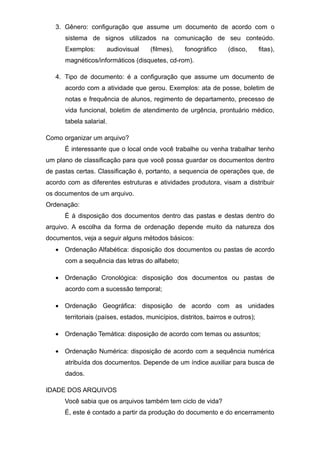 3. Gênero: configuração que assume um documento de acordo com o
sistema de signos utilizados na comunicação de seu conteúdo.
Exemplos: audiovisual (filmes), fonográfico (disco, fitas),
magnéticos/informáticos (disquetes, cd-rom).
4. Tipo de documento: é a configuração que assume um documento de
acordo com a atividade que gerou. Exemplos: ata de posse, boletim de
notas e frequência de alunos, regimento de departamento, precesso de
vida funcional, boletim de atendimento de urgência, prontuário médico,
tabela salarial.
Como organizar um arquivo?
É interessante que o local onde você trabalhe ou venha trabalhar tenho
um plano de classificação para que você possa guardar os documentos dentro
de pastas certas. Classificação é, portanto, a sequencia de operações que, de
acordo com as diferentes estruturas e atividades produtora, visam a distribuir
os documentos de um arquivo.
Ordenação:
É à disposição dos documentos dentro das pastas e destas dentro do
arquivo. A escolha da forma de ordenação depende muito da natureza dos
documentos, veja a seguir alguns métodos básicos:
• Ordenação Alfabética: disposição dos documentos ou pastas de acordo
com a sequência das letras do alfabeto;
• Ordenação Cronológica: disposição dos documentos ou pastas de
acordo com a sucessão temporal;
• Ordenação Geográfica: disposição de acordo com as unidades
territoriais (países, estados, municípios, distritos, bairros e outros);
• Ordenação Temática: disposição de acordo com temas ou assuntos;
• Ordenação Numérica: disposição de acordo com a sequência numérica
atribuída dos documentos. Depende de um índice auxiliar para busca de
dados.
IDADE DOS ARQUIVOS
Você sabia que os arquivos também tem ciclo de vida?
É, este é contado a partir da produção do documento e do encerramento
 