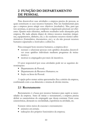 2 FUNÇÃO DO DEPARTAMENTO
     DE PESSOAL
     Para desenvolver suas atividades a empresa precisa de pessoas, as
quais constituem os seus recursos humanos. Elas são fundamentais para
que a empresa possa atingir seus objetivos (resultados). Mas, para que
isso aconteça, as pessoas que compõem a organização precisam ser efici-
entes. Quanto mais eficientes, melhores resultados serão alcançados pela
empresa. De nada adianta dispor de ótimos recursos materiais (máqui-
nas, equipamentos, dinheiro, etc.) e de excelentes recursos técnico-admi-
nistrativos (formulários, documentos, etc.), se ela não possuir recursos
humanos capacitados e motivados a utilizá-los.

     Para conseguir bons recursos humanos, a empresa deve:
     • recrutar e selecionar pessoas com aptidões desejadas; desenvol-
        ver essas aptidões individuais mediante programas de treina-
        mento; e
     • motivar os empregados por meio de incentivos.

    O setor responsável por essas atividades pode ter as seguintes de-
nominações:
    • Departamento de Pessoal;
    • Departamento de Recursos Humanos; ou
    • Seção ou Setor de Pessoal.

   A opção pelos nomes acima apresentados fica a critério da empresa,
combinando com a sua dimensão e sistema de divisão interna.

     2.1 Recrutamento
     Recrutamento é a busca por recursos humanos para suprir as neces-
sidades da empresa. Antes de iniciar o recrutamento, a empresa precisa
definir as características do empregado que deseja contratar. Entre essas
características, destacam-se: escolaridade, experiência na atividade, etc.

     Existem vários meios de executar o recrutamento:
     • anúncios em jornais;
     • indicações dos próprios funcionários da empresa;


                                   10
 