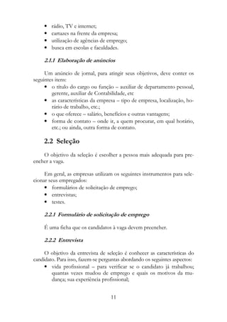 •   rádio, TV e internet;
    •   cartazes na frente da empresa;
    •   utilização de agências de emprego;
    •   busca em escolas e faculdades.

    2.1.1 Elaboração de anúncios

     Um anúncio de jornal, para atingir seus objetivos, deve conter os
seguintes itens:
     • o título do cargo ou função – auxiliar de departamento pessoal,
        gerente, auxiliar de Contabilidade, etc
     • as características da empresa – tipo de empresa, localização, ho-
        rário de trabalho, etc.;
     • o que oferece – salário, benefícios e outras vantagens;
     • forma de contato – onde ir, a quem procurar, em qual horário,
        etc.; ou ainda, outra forma de contato.

    2.2 Seleção
    O objetivo da seleção é escolher a pessoa mais adequada para pre-
encher a vaga.

     Em geral, as empresas utilizam os seguintes instrumentos para sele-
cionar seus empregados:
     • formulários de solicitação de emprego;
     • entrevistas;
     • testes.

    2.2.1 Formulário de solicitação de emprego

    É uma ficha que os candidatos à vaga devem preencher.

    2.2.2 Entrevista

     O objetivo da entrevista de seleção é conhecer as características do
candidato. Para isso, fazem-se perguntas abordando os seguintes aspectos:
     • vida profissional – para verificar se o candidato já trabalhou;
        quantas vezes mudou de emprego e quais os motivos da mu-
        dança; sua experiência profissional;


                                   11
 