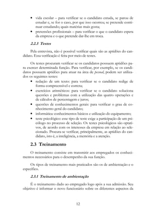 • vida escolar – para verificar se o candidato estuda, se parou de
       estudar e, se for o caso, por que isso ocorreu; se pretende conti-
       nuar estudando; quais matérias mais gosta;
     • pretensões profissionais – para verificar o que o candidato espera
       da empresa e o que pretende dar-lhe em troca.
     2.2.3 Testes
     Pela entrevista, não é possível verificar quais são as aptidões do can-
didato. Essa verificação é feita por meio de testes.
     Os testes procuram verificar se os candidatos possuem aptidões pa-
ra exercer determinada função. Para verificar, por exemplo, se os candi-
datos possuem aptidões para atuar na área de pessoal, podem ser utiliza-
dos os seguintes testes:
     • redação de um texto: para verificar se o candidato redige de
        forma compreensível e correta;
     • exercícios aritméticos: para verificar se o candidato soluciona
        questões e problemas com a utilização das quatro operações e
        de cálculos de percentagem e juros;
     • questões de conhecimentos gerais: para verificar o grau de co-
        nhecimento geral do candidato;
     • informática: conhecimentos básicos e utilização do equipamento;
     • teste psicológico: esse tipo de teste exige a participação de um psi-
        cólogo no processo de seleção. Os testes psicológicos são optati-
        vos, de acordo com os interesses da empresa em relação ao sele-
        cionado. Procura-se verificar, principalmente, as aptidões do can-
        didato, isto é, a inteligência, a memória e a atenção.

     2.3 Treinamento
    O treinamento consiste em transmitir aos empregados os conheci-
mentos necessários para o desempenho da sua função.
     Os tipos de treinamento mais praticados são os de ambientação e o
específico.
     2.3.1 Treinamento de ambientação
     É o treinamento dado ao empregado logo após a sua admissão. Seu
objetivo é informar o novo funcionário sobre os diferentes aspectos da


                                    12
 