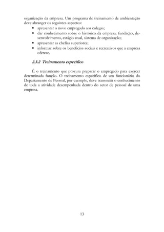 organização da empresa. Um programa de treinamento de ambientação
deve abranger os seguintes aspectos:
     • apresentar o novo empregado aos colegas;
     • dar conhecimento sobre o histórico da empresa: fundação, de-
        senvolvimento, estágio atual, sistema de organização;
     • apresentar as chefias superiores;
     • informar sobre os benefícios sociais e recreativos que a empresa
        oferece.

    2.3.2 Treinamento específico

     É o treinamento que procura preparar o empregado para exercer
determinada função. O treinamento específico de um funcionário do
Departamento de Pessoal, por exemplo, deve transmitir o conhecimento
de toda a atividade desempenhada dentro do setor de pessoal de uma
empresa.




                                  13
 