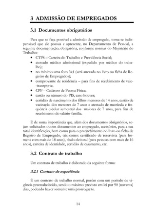3 ADMISSÃO DE EMPREGADOS

    3.1 Documentos obrigatórios
     Para que se faça possível a admissão de empregado, torna-se indis-
pensável que ele possua e apresente, no Departamento de Pessoal, a
seguinte documentação, obrigatória, conforme normas do Ministério do
Trabalho:
     • CTPS – Carteira do Trabalho e Previdência Social;
     • atestado médico admissional (expedido por médico do traba-
        lho);
     • no mínimo uma foto 3x4 (será anexada no livro ou ficha de Re-
        gistro de Empregados);
     • comprovante de residência – para fins de recebimento de vale-
        -transporte;
     • CPF – Cadastro de Pessoa Física;
     • cartão ou número do PIS, caso houver;
     • certidão de nascimento dos filhos menores de 14 anos, cartão de
        vacinação dos menores de 7 anos e atestado de matrícula e fre-
        quência escolar semestral dos maiores de 7 anos, para fins de
        recebimento do salário-família.

      É de suma importância que, além dos documentos obrigatórios, se-
jam solicitados outros documentos ao empregado, acessórios, para a sua
total identificação, bem como para o preenchimento no livro ou ficha de
Registro de Empregado, tais como: certificado de reservista (para ho-
mens com mais de 18 anos), título eleitoral (para pessoas com mais de 16
anos), carteira de identidade, certidão de casamento, etc.

    3.2 Contrato de trabalho
    Um contrato de trabalho é elaborado da seguinte forma:

    3.2.1 Contrato de experiência

      É um contrato de trabalho normal, porém com um período de vi-
gência preestabelecido, sendo o máximo previsto em lei por 90 (noventa)
dias, podendo haver somente uma prorrogação.


                                  14
 