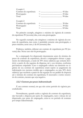 Exemplo 1:
     Contrato de experiência      = ............................................... 45 dias
     Prorrogação                  = ............................................... 45 dias
     Total                        = ............................................... 90 dias

     Exemplo 2:
     Contrato de experiência      = ............................................... 30 dias
     Prorrogação                  = ............................................... 30 dias
     Total                        = ............................................... 60 dias

     No primeiro exemplo, atingimos o máximo de vigência de contrato
de experiência 90 (noventa) dias, com uma prorrogação.

     No segundo exemplo, não atingimos o máximo de vigência de con-
trato de experiência, mas como é permitida somente uma prorrogação, o
prazo máximo, neste caso, é de 60 (sessenta) dias.

     Podemos, também, elaborar um contrato de experiência por 90 (no-
venta) dias. Nesse caso não há prorrogação.

      Se o empregado for dispensado injustamente antes do término do
prazo do contrato de experiência, deverá o empregador efetuar o paga-
mento de indenização, a razão de 50% do(s) salário(s) que seria(m) devi-
do(s) a partir do dia seguinte da dispensa, até o seu término, conforme
previamente estipulado. Caso o empregado solicite sua demissão na vi-
gência de seu contrato de experiência estará sujeito ao pagamento da
indenização nos mesmos moldes que o empregador, ou seja, 50% do(s)
salário(s) que receberia a partir do dia seguinte de seu pedido de dispensa
até o término do contrato de experiência. É necessário o termo rescisó-
rio de contrato, mesmo que seja negativo.

     3.2.2 Contrato por prazo indeterminado

     É um contrato normal, em que não existe período de vigência pre-
estabelecido.

     Normalmente, quando acaba a vigência do contrato de experiência,
não havendo a dispensa por parte do empregador, nem o desejo de ser
dispensado, por parte do empregado, entra-se no período de contrato
por tempo indeterminado.



                                     15
 