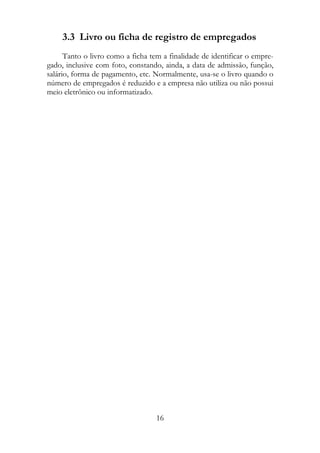 3.3 Livro ou ficha de registro de empregados
      Tanto o livro como a ficha tem a finalidade de identificar o empre-
gado, inclusive com foto, constando, ainda, a data de admissão, função,
salário, forma de pagamento, etc. Normalmente, usa-se o livro quando o
número de empregados é reduzido e a empresa não utiliza ou não possui
meio eletrônico ou informatizado.




                                   16
 