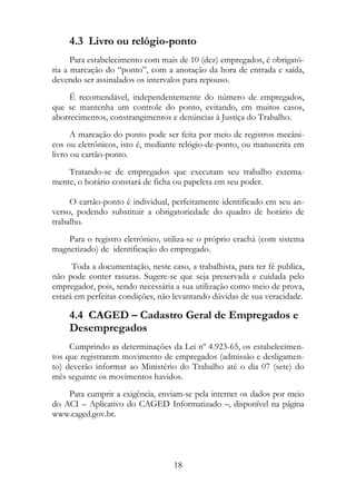 4.3 Livro ou relógio-ponto
      Para estabelecimento com mais de 10 (dez) empregados, é obrigató-
ria a marcação do “ponto”, com a anotação da hora de entrada e saída,
devendo ser assinalados os intervalos para repouso.
     É recomendável, independentemente do número de empregados,
que se mantenha um controle do ponto, evitando, em muitos casos,
aborrecimentos, constrangimentos e denúncias à Justiça do Trabalho.
      A marcação do ponto pode ser feita por meio de registros mecâni-
cos ou eletrônicos, isto é, mediante relógio-de-ponto, ou manuscrita em
livro ou cartão-ponto.
    Tratando-se de empregados que executam seu trabalho externa-
mente, o horário constará de ficha ou papeleta em seu poder.

     O cartão-ponto é individual, perfeitamente identificado em seu an-
verso, podendo substituir a obrigatoriedade do quadro de horário de
trabalho.
    Para o registro eletrônico, utiliza-se o próprio crachá (com sistema
magnetizado) de identificação do empregado.
      Toda a documentação, neste caso, a trabalhista, para ter fé publica,
não pode conter rasuras. Sugere-se que seja preservada e cuidada pelo
empregador, pois, sendo necessária a sua utilização como meio de prova,
estará em perfeitas condições, não levantando dúvidas de sua veracidade.

     4.4 CAGED – Cadastro Geral de Empregados e
     Desempregados
     Cumprindo as determinações da Lei nº 4.923-65, os estabelecimen-
tos que registrarem movimento de empregados (admissão e desligamen-
to) deverão informar ao Ministério do Trabalho até o dia 07 (sete) do
mês seguinte os movimentos havidos.
    Para cumprir a exigência, enviam-se pela internet os dados por meio
do ACI – Aplicativo do CAGED Informatizado –, disponível na página
www.caged.gov.br.




                                   18
 