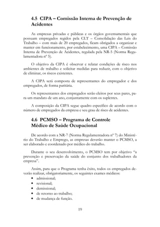 4.5 CIPA – Comissão Interna de Prevenção de
    Acidentes
     As empresas privadas e públicas e os órgãos governamentais que
possuam empregados regidos pela CLT – Consolidação das Leis do
Trabalho – com mais de 20 empregados, ficam obrigados a organizar e
manter em funcionamento, por estabelecimento, uma CIPA – Comissão
Interna de Prevenção de Acidentes, regulada pela NR-5 (Norma Regu-
lamentadora nº 5).
      O objetivo da CIPA é observar e relatar condições de risco nos
ambientes de trabalho e solicitar medidas para reduzir, com o objetivo
de eliminar, os riscos existentes.
    A CIPA será composta de representantes do empregador e dos
empregados, de forma paritária.
     Os representantes dos empregados serão eleitos por seus pares, pa-
ra um mandato de um ano, conjuntamente com os suplentes.
   A composição da CIPA segue quadro específico de acordo com o
número de empregados da empresa e seu grau de risco de acidentes.

    4.6 PCMSO – Programa de Controle
    Médico de Saúde Ocupacional
      De acordo com a NR-7 (Norma Regulamentadora nº 7) do Ministé-
rio do Trabalho e Emprego, as empresas deverão manter o PCMSO, a
ser elaborado e coordenado por médico do trabalho.
    Durante o seu desenvolvimento, o PCMSO tem por objetivo “a
prevenção e preservação da saúde do conjunto dos trabalhadores da
empresa”.
     Assim, para que o Programa tenha êxito, todos os empregados de-
verão realizar, obrigatoriamente, os seguintes exames médicos:
     • admissional;
     • revisional;
     • demissional;
     • de retorno ao trabalho;
     • de mudança de função.

                                  19
 