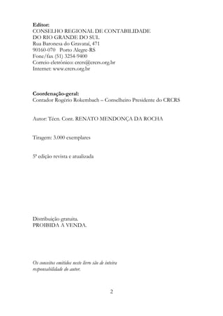 Editor:
CONSELHO REGIONAL DE CONTABILIDADE
DO RIO GRANDE DO SUL
Rua Baronesa do Gravataí, 471
90160-070 Porto Alegre-RS
Fone/fax (51) 3254-9400
Correio eletrônico: crcrs@crcrs.org.br
Internet: www.crcrs.org.br



Coordenação-geral:
Contador Rogério Rokembach – Conselheiro Presidente do CRCRS


Autor: Técn. Cont. RENATO MENDONÇA DA ROCHA


Tiragem: 3.000 exemplares


5ª edição revista e atualizada




Distribuição gratuita.
PROIBIDA A VENDA.




Os conceitos emitidos neste livro são de inteira
responsabilidade do autor.



                                            2
 