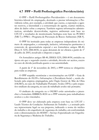 4.7 PPP – Perfil Profissiográfico Previdenciário)
      O PPP – Perfil Profissiográfico Previdenciário – é um documento
histórico-laboral do empregado, destinado a prestar informações à Pre-
vidência sobre, por exemplo, a atividade que exerce, a exposição a agen-
tes nocivos, a intensidade e a concentração do agente, exames médicos,
além de dados sobre a empresa. Também registra informações adminis-
trativas, atividades desenvolvidas, registros ambientais com base no
LTCAT e resultados de monitorizarão biológica com base no PCMSO
(NR-7) e PPRA – Programa de Prevenção de Riscos Ambientais (NR-9).
     O PPP foi instituído para todas as empresas independente do nú-
mero de empregados, e contempla, inclusive, informações pertinentes à
concessão de aposentadoria especial e aos formulários antigos SB-40,
Dises E 5235, DSS-8030, os quais deixaram de ter eficácia a partir de 1º
de julho de 2003, ressalvado o disposto a seguir.
     Os formulários antigos SB-40, DISES 5235, DSS-8030, emitidos na
época em que o segurado exercia a atividade, deverão ser aceitos, exceto
no caso de dúvida justificada quanto a sua autenticidade.
     A partir de 1º de novembro de 2003, o PPP tornou-se obrigatório
para todas as empresas.
      O PPP respalda ocorrências e movimentações em GFIP – Guia de
Recolhimento do FGTS e Informações à Previdência Social –, sendo ela-
borado pela empresa empregadora, pelo Órgão Gestor de Mão de Obra
(OGMO), no caso do Trabalhador Portuário Avulso (TPA) e pelo respec-
tivo sindicato da categoria, no caso de trabalhado avulso não portuário.
     O sindicato de categoria ou o OGMO estão autorizados a preen-
cher o formulário DIRBEN-8030 ou o PPP somente para trabalhadores
avulsos e a eles vinculados.
      O PPP deve ser elaborado pela empresa com base no LTCAT –
Laudo Técnico de Condições Ambientais do Trabalho –, e assinado pelo
seu representante legal ou seu preposto, indicando o nome do médico
do trabalho e do engenheiro de segurança do trabalho, em conformidade
com o direcionamento do SESMT – Serviço Especializado em Engenha-
ria de Segurança e Medicina do Trabalho.




                                  20
 