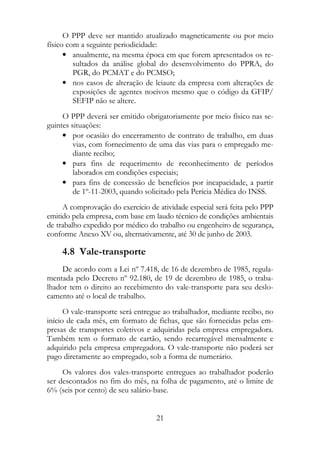 O PPP deve ser mantido atualizado magneticamente ou por meio
físico com a seguinte periodicidade:
      • anualmente, na mesma época em que forem apresentados os re-
         sultados da análise global do desenvolvimento do PPRA, do
         PGR, do PCMAT e do PCMSO;
      • nos casos de alteração de leiaute da empresa com alterações de
         exposições de agentes nocivos mesmo que o código da GFIP/
         SEFIP não se altere.
     O PPP deverá ser emitido obrigatoriamente por meio físico nas se-
guintes situações:
     • por ocasião do encerramento de contrato de trabalho, em duas
         vias, com fornecimento de uma das vias para o empregado me-
         diante recibo;
     • para fins de requerimento de reconhecimento de períodos
         laborados em condições especiais;
     • para fins de concessão de benefícios por incapacidade, a partir
         de 1º-11-2003, quando solicitado pela Perícia Médica do INSS.
     A comprovação do exercício de atividade especial será feita pelo PPP
emitido pela empresa, com base em laudo técnico de condições ambientais
de trabalho expedido por médico do trabalho ou engenheiro de segurança,
conforme Anexo XV ou, alternativamente, até 30 de junho de 2003.

    4.8 Vale-transporte
     De acordo com a Lei nº 7.418, de 16 de dezembro de 1985, regula-
mentada pelo Decreto nº 92.180, de 19 de dezembro de 1985, o traba-
lhador tem o direito ao recebimento do vale-transporte para seu deslo-
camento até o local de trabalho.
      O vale-transporte será entregue ao trabalhador, mediante recibo, no
início de cada mês, em formato de fichas, que são fornecidas pelas em-
presas de transportes coletivos e adquiridas pela empresa empregadora.
Também tem o formato de cartão, sendo recarregável mensalmente e
adquirido pela empresa empregadora. O vale-transporte não poderá ser
pago diretamente ao empregado, sob a forma de numerário.
     Os valores dos vales-transporte entregues ao trabalhador poderão
ser descontados no fim do mês, na folha de pagamento, até o limite de
6% (seis por cento) de seu salário-base.


                                   21
 