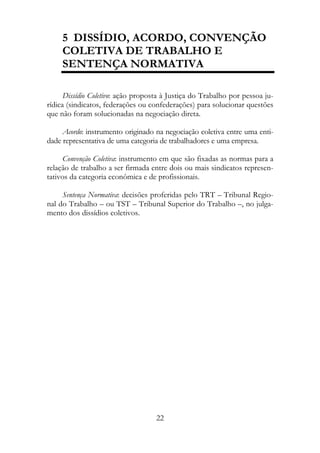 5 DISSÍDIO, ACORDO, CONVENÇÃO
     COLETIVA DE TRABALHO E
     SENTENÇA NORMATIVA

      Dissídio Coletivo: ação proposta à Justiça do Trabalho por pessoa ju-
rídica (sindicatos, federações ou confederações) para solucionar questões
que não foram solucionadas na negociação direta.

     Acordo: instrumento originado na negociação coletiva entre uma enti-
dade representativa de uma categoria de trabalhadores e uma empresa.

     Convenção Coletiva: instrumento em que são fixadas as normas para a
relação de trabalho a ser firmada entre dois ou mais sindicatos represen-
tativos da categoria econômica e de profissionais.

     Sentença Normativa: decisões proferidas pelo TRT – Tribunal Regio-
nal do Trabalho – ou TST – Tribunal Superior do Trabalho –, no julga-
mento dos dissídios coletivos.




                                    22
 