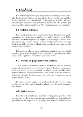6 SALÁRIO
     É a remuneração devida pelo empregador ao empregado pela presta-
ção de serviços do último, em decorrência de um contrato de trabalho,
sendo inadmissível sua redutibilidade. É permitido que o salário seja pago
em parte por utilidades, num percentual máximo de 70% (setenta por
cento), sendo o mínimo aceitável de 30% (trinta por cento) em numerário.

     6.1 Salário-mínimo
      É instituído pelo governo federal, anualmente. Nenhum empregado
poderá receber menos que o previsto pelo salário-mínimo por trabalho
executado nas horas regulares da empresa. Um empregado poderá rece-
ber menos que o salário-mínimo quando também trabalhar com carga
horária reduzida, ou seja, receberá na proporção de sua carga horária,
efetivamente trabalhada.

     É importante salientar que o trabalhador tem direito ao piso salarial
regional, que é instituído pelo Estado, anualmente, que deverá ser obe-
decido pelos segmentos econômicos que o envolvem.

     6.2 Forma de pagamento de salários
      Ao se concluir determinado período de trabalho, seja ele semanal,
quinzenal ou mensal, terá o empregado o direito de receber seu salário,
sendo este fixado em seu contrato de trabalho e inscrito na CTPS – Car-
teira de Trabalho e Previdência Social. Note-se que o critério a ser ado-
tado para a fixação do salário nada tem a ver com os intervalos que se
pagam ao empregado.

     Exemplo: um empregado com sua base de cálculo em horas pode
receber por mês. Sua base de cálculo é a hora, mas a forma de pagamen-
to é mensal.

     6.2.1 Salário mensal

     É estabelecido com base no calendário oficial, sendo apurado no fim
de cada mês o valor a ser percebido pelo empregado, considerando mês,
para todos os fins, o período de 30 (trinta) dias, não se levando em consi-


                                    23
 
