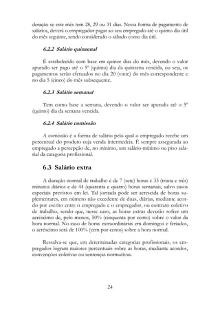 deração se este mês tem 28, 29 ou 31 dias. Nessa forma de pagamento de
salários, deverá o empregador pagar ao seu empregado até o quinto dia útil
do mês seguinte, sendo considerado o sábado como dia útil.

     6.2.2 Salário quinzenal

     É estabelecido com base em quinze dias do mês, devendo o valor
apurado ser pago até o 5º (quinto) dia da quinzena vencida, ou seja, os
pagamentos serão efetuados no dia 20 (vinte) do mês correspondente e
no dia 5 (cinco) do mês subsequente.

     6.2.3 Salário semanal

     Tem como base a semana, devendo o valor ser apurado até o 5º
(quinto) dia da semana vencida.

     6.2.4 Salário comissão

      A comissão é a forma de salário pelo qual o empregado recebe um
percentual do produto cuja venda intermedeia. É sempre assegurada ao
empregado a percepção de, no mínimo, um salário-mínimo ou piso sala-
rial da categoria profissional.

     6.3 Salário extra
     A duração normal de trabalho é de 7 (sete) horas e 33 (trinta e três)
minutos diários e de 44 (quarenta e quatro) horas semanais, salvo casos
especiais previstos em lei. Tal jornada pode ser acrescida de horas su-
plementares, em número não excedente de duas, diárias, mediante acor-
do por escrito entre o empregado e o empregador, ou contrato coletivo
de trabalho, sendo que, nesse caso, as horas extras deverão sofrer um
acréscimo de, pelo menos, 50% (cinquenta por cento) sobre o valor da
hora normal. No caso de horas extraordinárias em domingos e feriados,
o acréscimo será de 100% (cem por cento) sobre a hora normal.

     Ressalva-se que, em determinadas categorias profissionais, os em-
pregados logram maiores percentuais sobre as horas, mediante acordos,
convenções coletivas ou sentenças normativas.




                                   24
 