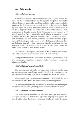 6.4 Adicionais
     6.4.1 Adicional noturno

      Considera-se noturno o trabalho realizado das 22 (vinte e duas) ho-
ras de um dia às 5 (cinco) horas do dia seguinte; isso para o trabalhador
urbano. Já para o trabalhador rural (que trabalha na lavoura), o trabalho
noturno é das 21 (vinte e uma) horas de um dia às 5 (cinco) horas do dia
seguinte; e para o rural que trabalha na pecuária, é das 20 (vinte) horas de
um dia às 4 (quatro) horas do outro. Para o trabalhador urbano, a hora
noturna tem a duração normal de 52 (cinquenta e dois) minutos e 30
(trinta) segundos. Para o trabalhador rural, a hora tem duração normal
da diurna, ou seja, 60 (sessenta) minutos. Para o trabalhador urbano,
além da redução da hora normal, substitui o adicional noturno de pelo
menos 20% (vinte por cento) sobre o valor da hora normal diurna. Para
o trabalhador rural, não existe a vantagem da redução da hora; em con-
trapartida, o adicional noturno é de, pelo menos, 25% (vinte e cinco por
cento) sobre o valor da hora normal diurna.
     No caso de o empregado fazer horas extras noturnas, deve-se apli-
car o adicional de horas extras sobre o valor da hora noturna.
      É importante observar o que consta nos acordos, convenções cole-
tivas e sentenças normativas, os quais poderão modificar os percentuais
acima especificados.
     6.4.2 Adicional de periculosidade
     São consideradas atividades ou operações perigosas aquelas que,
por sua natureza ou métodos de trabalho, impliquem o contato perma-
nente com inflamáveis ou explosivos, em condições de risco acentuado.
    O empregado que trabalha em condições de periculosidade faz jus a
um adicional de 30% (trinta por cento) sobre o salário que percebe.
    Se o empregado já recebe o adicional de insalubridade poderá optar
em receber este ou aquele, sendo possível receber somente um deles.
     6.4.3 Adicional de insalubridade
     São consideradas insalubres as atividades que, por sua natureza,
condições ou métodos de trabalho, expõem o empregado a agentes no-
civos à saúde, acima dos limites e tolerância fixados em razão da nature-

                                    25
 