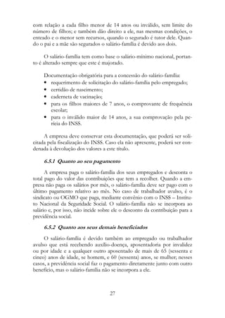 com relação a cada filho menor de 14 anos ou inválido, sem limite do
número de filhos; e também dão direito a ele, nas mesmas condições, o
enteado e o menor sem recursos, quando o segurado é tutor dele. Quan-
do o pai e a mãe são segurados o salário-família é devido aos dois.

      O salário-família tem como base o salário-mínimo nacional, portan-
to é alterado sempre que este é majorado.

     Documentação obrigatória para a concessão do salário-família:
     • requerimento de solicitação do salário-família pelo empregado;
     • certidão de nascimento;
     • caderneta de vacinação;
     • para os filhos maiores de 7 anos, o comprovante de frequência
       escolar;
     • para o inválido maior de 14 anos, a sua comprovação pela pe-
       rícia do INSS.

     A empresa deve conservar esta documentação, que poderá ser soli-
citada pela fiscalização do INSS. Caso ela não apresente, poderá ser con-
denada à devolução dos valores a este título.

     6.5.1 Quanto ao seu pagamento
      A empresa paga o salário-família dos seus empregados e desconta o
total pago do valor das contribuições que tem a recolher. Quando a em-
presa não paga os salários por mês, o salário-família deve ser pago com o
último pagamento relativo ao mês. No caso de trabalhador avulso, é o
sindicato ou OGMO que paga, mediante convênio com o INSS – Institu-
to Nacional da Seguridade Social. O salário-família não se incorpora ao
salário e, por isso, não incide sobre ele o desconto da contribuição para a
previdência social.
     6.5.2 Quanto aos seus demais beneficiados
     O salário-família é devido também ao empregado ou trabalhador
avulso que está recebendo auxílio-doença, aposentadoria por invalidez
ou por idade e a qualquer outro aposentado de mais de 65 (sessenta e
cinco) anos de idade, se homem, e 60 (sessenta) anos, se mulher; nesses
casos, a previdência social faz o pagamento diretamente junto com outro
benefício, mas o salário-família não se incorpora a ele.



                                    27
 