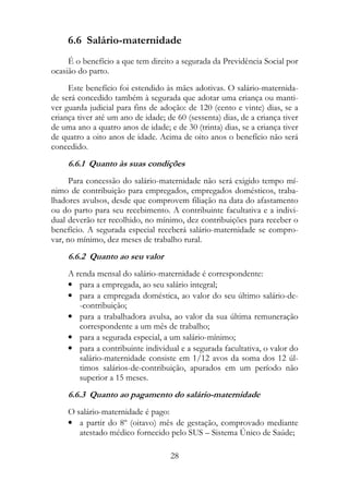 6.6 Salário-maternidade
     É o benefício a que tem direito a segurada da Previdência Social por
ocasião do parto.
     Este benefício foi estendido às mães adotivas. O salário-maternida-
de será concedido também à segurada que adotar uma criança ou manti-
ver guarda judicial para fins de adoção: de 120 (cento e vinte) dias, se a
criança tiver até um ano de idade; de 60 (sessenta) dias, de a criança tiver
de uma ano a quatro anos de idade; e de 30 (trinta) dias, se a criança tiver
de quatro a oito anos de idade. Acima de oito anos o benefício não será
concedido.
     6.6.1 Quanto às suas condições
      Para concessão do salário-maternidade não será exigido tempo mí-
nimo de contribuição para empregados, empregados domésticos, traba-
lhadores avulsos, desde que comprovem filiação na data do afastamento
ou do parto para seu recebimento. A contribuinte facultativa e a indivi-
dual deverão ter recolhido, no mínimo, dez contribuições para receber o
benefício. A segurada especial receberá salário-maternidade se compro-
var, no mínimo, dez meses de trabalho rural.
     6.6.2 Quanto ao seu valor
     A renda mensal do salário-maternidade é correspondente:
     • para a empregada, ao seu salário integral;
     • para a empregada doméstica, ao valor do seu último salário-de-
        -contribuição;
     • para a trabalhadora avulsa, ao valor da sua última remuneração
        correspondente a um mês de trabalho;
     • para a segurada especial, a um salário-mínimo;
     • para a contribuinte individual e a segurada facultativa, o valor do
        salário-maternidade consiste em 1/12 avos da soma dos 12 úl-
        timos salários-de-contribuição, apurados em um período não
        superior a 15 meses.
     6.6.3 Quanto ao pagamento do salário-maternidade
     O salário-maternidade é pago:
     • a partir do 8º (oitavo) mês de gestação, comprovado mediante
        atestado médico fornecido pelo SUS – Sistema Único de Saúde;

                                    28
 
