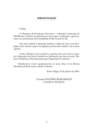 APRESENTAÇÃO



      Colega:

      O Programa de Fiscalização Preventiva – Educação Continuada do
CRCRS tem o objetivo de proporcionar meios para a atualização e aprimora-
mento dos profissionais da Contabilidade do Rio Grande do Sul.

       Esta ação também é alcançada mediante a edição de livros, com abor-
dagens tanto técnicas quanto da legislação profissional contábil e das normas
vigentes.

       Assim, afinados com essa diretiva, estamos, pois, mais uma vez pon-
do à disposição da Classe Contábil esta publicação, que trata do tema “Ro-
tinas Trabalhistas e Previdenciárias para Organizações Contábeis”.

    Manifestamos nossos agradecimentos ao autor, Técn. Cont. Renato
Mendonça da Rocha, pelo trabalho realizado.

                                       Porto Alegre, 02 de janeiro de 2009.


                          Contador ROGÉRIO ROKEMBACH
                                Conselheiro Presidente




                                     3
 