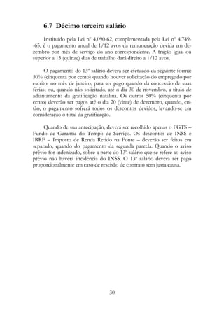 6.7 Décimo terceiro salário
     Instituído pela Lei nº 4.090-62, complementada pela Lei nº 4.749-
-65, é o pagamento anual de 1/12 avos da remuneração devida em de-
zembro por mês de serviço do ano correspondente. A fração igual ou
superior a 15 (quinze) dias de trabalho dará direito a 1/12 avos.

      O pagamento do 13º salário deverá ser efetuado da seguinte forma:
50% (cinquenta por cento) quando houver solicitação do empregado por
escrito, no mês de janeiro, para ser pago quando da concessão de suas
férias; ou, quando não solicitado, até o dia 30 de novembro, a título de
adiantamento da gratificação natalina. Os outros 50% (cinquenta por
cento) deverão ser pagos até o dia 20 (vinte) de dezembro, quando, en-
tão, o pagamento sofrerá todos os descontos devidos, levando-se em
consideração o total da gratificação.

     Quando de sua antecipação, deverá ser recolhido apenas o FGTS –
Fundo de Garantia do Tempo de Serviço. Os descontos de INSS e
IRRF – Imposto de Renda Retido na Fonte – deverão ser feitos em
separado, quando do pagamento da segunda parcela. Quando o aviso
prévio for indenizado, sobre a parte do 13º salário que se refere ao aviso
prévio não haverá incidência do INSS. O 13º salário deverá ser pago
proporcionalmente em caso de rescisão de contrato sem justa causa.




                                   30
 