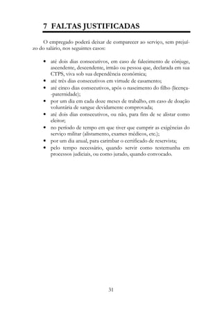 7 FALTAS JUSTIFICADAS
    O empregado poderá deixar de comparecer ao serviço, sem prejuí-
zo do salário, nos seguintes casos:

    • até dois dias consecutivos, em caso de falecimento de cônjuge,
      ascendente, descendente, irmão ou pessoa que, declarada em sua
      CTPS, viva sob sua dependência econômica;
    • até três dias consecutivos em virtude de casamento;
    • até cinco dias consecutivos, após o nascimento do filho (licença-
      -paternidade);
    • por um dia em cada doze meses de trabalho, em caso de doação
      voluntária de sangue devidamente comprovada;
    • até dois dias consecutivos, ou não, para fins de se alistar como
      eleitor;
    • no período de tempo em que tiver que cumprir as exigências do
      serviço militar (alistamento, exames médicos, etc.);
    • por um dia anual, para carimbar o certificado de reservista;
    • pelo tempo necessário, quando servir como testemunha em
      processos judiciais, ou como jurado, quando convocado.




                                 31
 