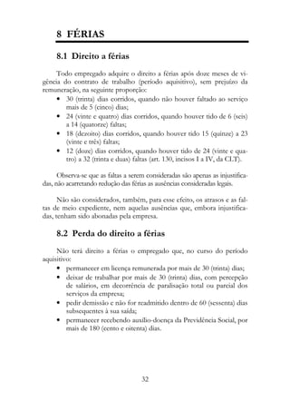 8 FÉRIAS

     8.1 Direito a férias
     Todo empregado adquire o direito a férias após doze meses de vi-
gência do contrato de trabalho (período aquisitivo), sem prejuízo da
remuneração, na seguinte proporção:
     • 30 (trinta) dias corridos, quando não houver faltado ao serviço
        mais de 5 (cinco) dias;
     • 24 (vinte e quatro) dias corridos, quando houver tido de 6 (seis)
        a 14 (quatorze) faltas;
     • 18 (dezoito) dias corridos, quando houver tido 15 (quinze) a 23
        (vinte e três) faltas;
     • 12 (doze) dias corridos, quando houver tido de 24 (vinte e qua-
        tro) a 32 (trinta e duas) faltas (art. 130, incisos I a IV, da CLT).

      Observa-se que as faltas a serem consideradas são apenas as injustifica-
das, não acarretando redução das férias as ausências consideradas legais.

      Não são considerados, também, para esse efeito, os atrasos e as fal-
tas de meio expediente, nem aquelas ausências que, embora injustifica-
das, tenham sido abonadas pela empresa.

     8.2 Perda do direito a férias
     Não terá direito a férias o empregado que, no curso do período
aquisitivo:
     • permanecer em licença remunerada por mais de 30 (trinta) dias;
     • deixar de trabalhar por mais de 30 (trinta) dias, com percepção
         de salários, em decorrência de paralisação total ou parcial dos
         serviços da empresa;
     • pedir demissão e não for readmitido dentro de 60 (sessenta) dias
         subsequentes à sua saída;
     • permanecer recebendo auxílio-doença da Previdência Social, por
         mais de 180 (cento e oitenta) dias.




                                     32
 
