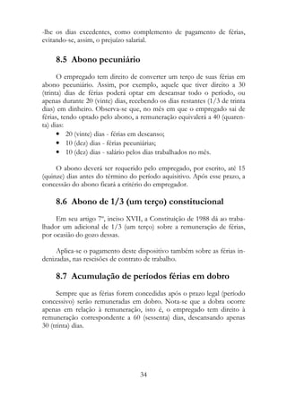 -lhe os dias excedentes, como complemento de pagamento de férias,
evitando-se, assim, o prejuízo salarial.

     8.5 Abono pecuniário
      O empregado tem direito de converter um terço de suas férias em
abono pecuniário. Assim, por exemplo, aquele que tiver direito a 30
(trinta) dias de férias poderá optar em descansar todo o período, ou
apenas durante 20 (vinte) dias, recebendo os dias restantes (1/3 de trinta
dias) em dinheiro. Observa-se que, no mês em que o empregado sai de
férias, tendo optado pelo abono, a remuneração equivalerá a 40 (quaren-
ta) dias:
      • 20 (vinte) dias - férias em descanso;
      • 10 (dez) dias - férias pecuniárias;
      • 10 (dez) dias - salário pelos dias trabalhados no mês.

     O abono deverá ser requerido pelo empregado, por escrito, até 15
(quinze) dias antes do término do período aquisitivo. Após esse prazo, a
concessão do abono ficará a critério do empregador.

     8.6 Abono de 1/3 (um terço) constitucional
     Em seu artigo 7º, inciso XVII, a Constituição de 1988 dá ao traba-
lhador um adicional de 1/3 (um terço) sobre a remuneração de férias,
por ocasião do gozo dessas.

     Aplica-se o pagamento deste dispositivo também sobre as férias in-
denizadas, nas rescisões de contrato de trabalho.

     8.7 Acumulação de períodos férias em dobro
     Sempre que as férias forem concedidas após o prazo legal (período
concessivo) serão remuneradas em dobro. Nota-se que a dobra ocorre
apenas em relação à remuneração, isto é, o empregado tem direito à
remuneração correspondente a 60 (sessenta) dias, descansando apenas
30 (trinta) dias.




                                   34
 