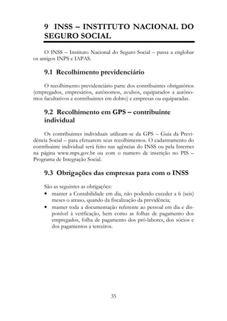 9 INSS – INSTITUTO NACIONAL DO
    SEGURO SOCIAL
     O INSS – Instituto Nacional do Seguro Social – passa a englobar
os antigos INPS e IAPAS.

    9.1 Recolhimento previdenciário
    O recolhimento previdenciário parte dos contribuintes obrigatórios
(empregados, empresários, autônomos, avulsos, equiparados a autôno-
mos facultativos e contribuintes em dobro) e empresas ou equiparadas.

    9.2 Recolhimento em GPS – contribuinte
    individual
     Os contribuintes individuais utilizam-se da GPS – Guia da Previ-
dência Social – para efetuarem seus recolhimentos. O cadastramento do
contribuinte individual será feito nas agências do INSS ou pela Internet
na página www.mps.gov.br ou com o numero de inscrição no PIS –
Programa de Integração Social.

    9.3 Obrigações das empresas para com o INSS
    São as seguintes as obrigações:
    • manter a Contabilidade em dia, não podendo exceder a 6 (seis)
       meses o atraso, quando da fiscalização da previdência;
    • manter toda a documentação referente ao pessoal em dia e dis-
       ponível à verificação, bem como as folhas de pagamento dos
       empregados, folha de pagamento dos pró-labores, dos sócios e
       dos pagamentos a terceiros.




                                  35
 