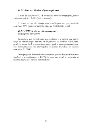 10.1.2 Base de cálculo e alíquota aplicável

      A base de cálculo do FGTS é o salário bruto do empregado, sendo
a alíquota aplicável de 8% (oito por cento).

    As empresas que não são optantes pelo Simples têm que contribuir
com mais 0,5% (meio por cento) a título de contribuição social.

     10.1.3 FGTS de diretor não empregado e
     empregado doméstico

     Levando-se em consideração que o diretor é a pessoa que exerce
cargo de administração previsto em lei, estatuto ou contrato social, inde-
pendentemente da denominação ou cargo, podem as empresas equiparar
seus administradores não empregados aos demais trabalhadores sujeitos
ao regime do FGTS.

     O empregador de trabalhador doméstico poderá depositar de forma
facultativa, mensalmente, o FGTS de seus empregados, seguindo as
mesmas regras dos demais trabalhadores.




                                   37
 